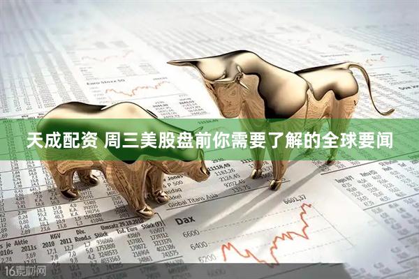 天成配资 周三美股盘前你需要了解的全球要闻