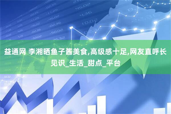 益通网 李湘晒鱼子酱美食,高级感十足,网友直呼长见识_生活_甜点_平台
