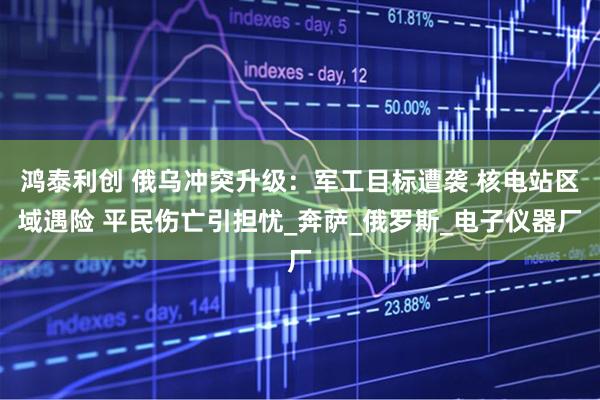 鸿泰利创 俄乌冲突升级：军工目标遭袭 核电站区域遇险 平民伤亡引担忧_奔萨_俄罗斯_电子仪器厂