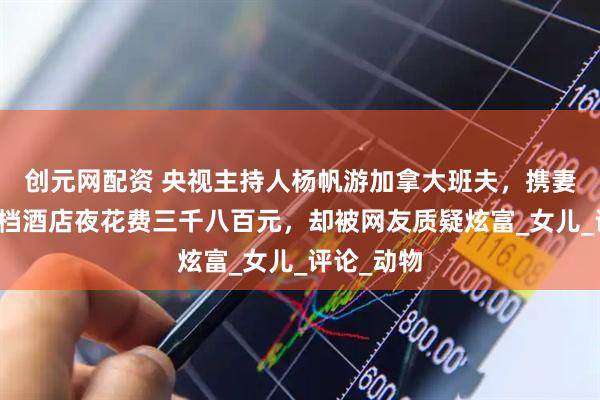 创元网配资 央视主持人杨帆游加拿大班夫，携妻女入住高档酒店夜花费三千八百元，却被网友质疑炫富_女儿_评论_动物