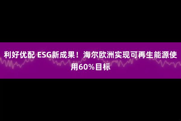 利好优配 ESG新成果！海尔欧洲实现可再生能源使用60%目标