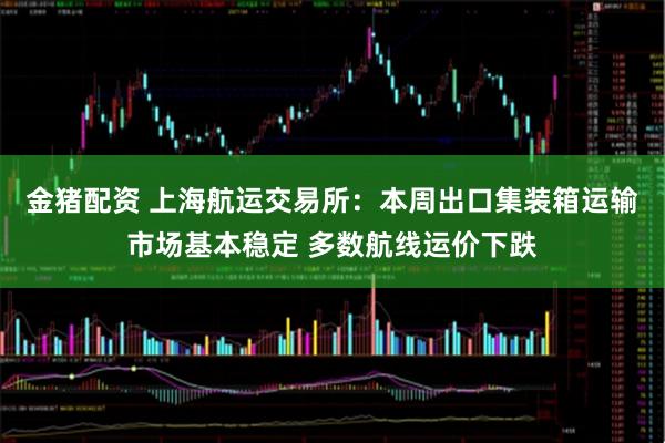 金猪配资 上海航运交易所：本周出口集装箱运输市场基本稳定 多数航线运价下跌