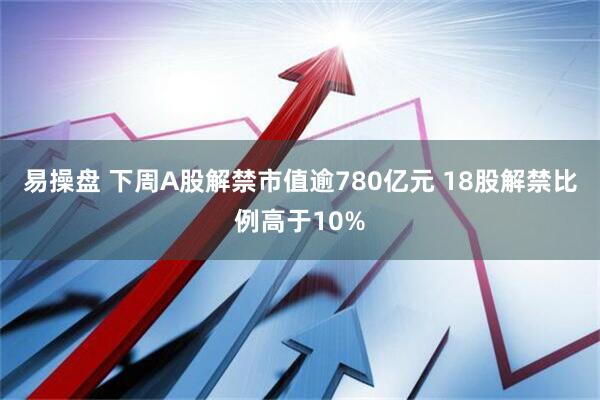 易操盘 下周A股解禁市值逾780亿元 18股解禁比例高于10%