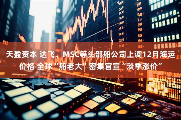 天盈资本 达飞、MSC等头部船公司上调12月海运价格 全球“船老大”密集官宣“淡季涨价”