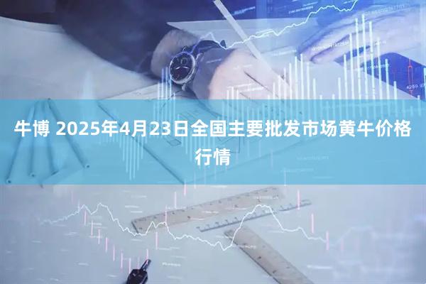 牛博 2025年4月23日全国主要批发市场黄牛价格行情